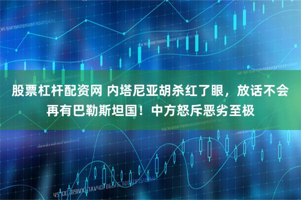 股票杠杆配资网 内塔尼亚胡杀红了眼，放话不会再有巴勒斯坦国！中方怒斥恶劣至极