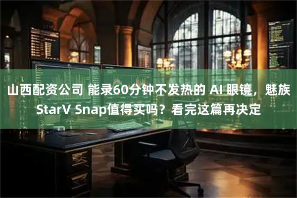 山西配资公司 能录60分钟不发热的 AI 眼镜，魅族StarV Snap值得买吗？看完这篇再决定