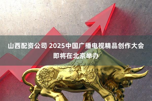 山西配资公司 2025中国广播电视精品创作大会即将在北京举办