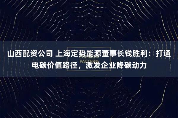 山西配资公司 上海定势能源董事长钱胜利：打通电碳价值路径，激发企业降碳动力